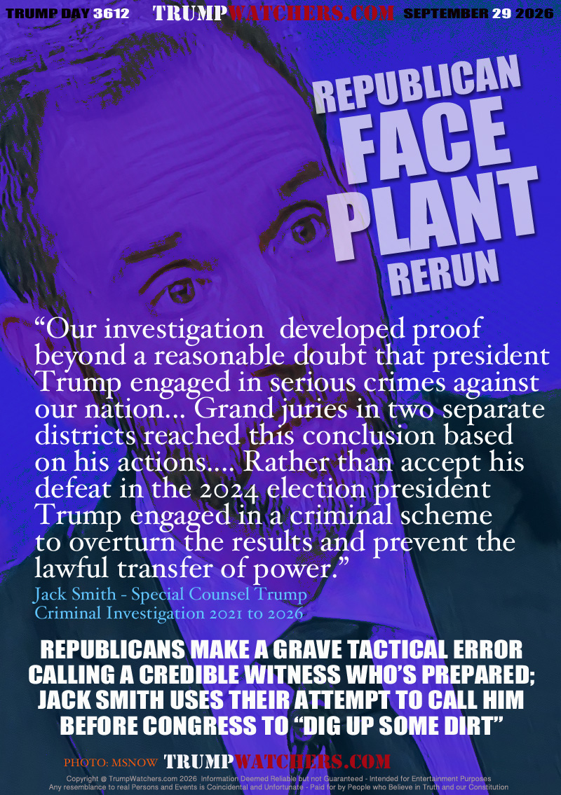 “Our investigation  developed proof
beyond a reasonable doubt that president
Trump engaged in serious crimes against
our nation... Grand juries in two separate
districts reached this conclusion based
on his actions.... Rather than accept his
defeat in the 2024 election president 
Trump engaged in a criminal scheme
to overturn the results and prevent the
lawful transfer of power.”
Jack Smith - Special Counsel Trump 
Criminal Investigation 2021 to 2026 

REPUBLICANS MAKE A GRAVE TACTICAL ERROR
CALLING A CREDIBLE WITNESS WHO’S PREPARED;
JACK SMITH USES THEIR ATTEMPT TO CALL HIM
BEFORE CONGRESS TO “DIG UP SOME DIRT”